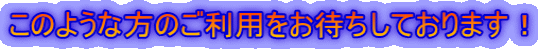 このような方のご利用をお待ちしております！